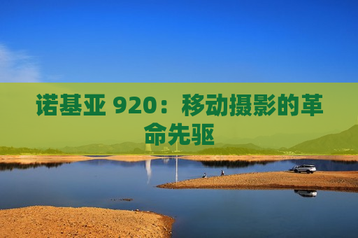 诺基亚 920：移动摄影的革命先驱