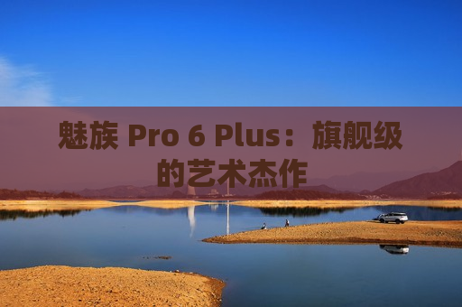 魅族 Pro 6 Plus：旗舰级的艺术杰作