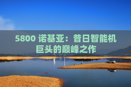 5800 诺基亚：昔日智能机巨头的巅峰之作