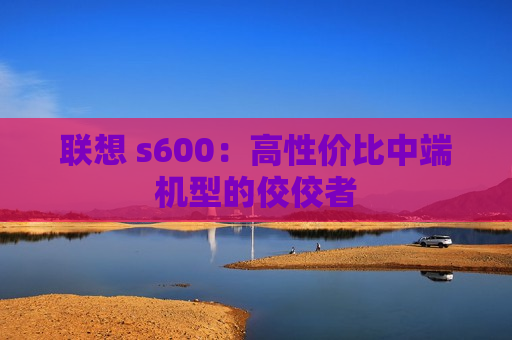 联想 s600：高性价比中端机型的佼佼者