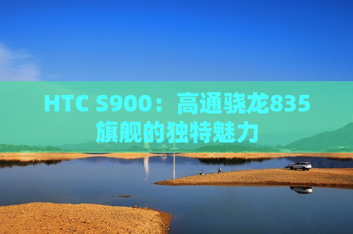 HTC S900：高通骁龙835旗舰的独特魅力