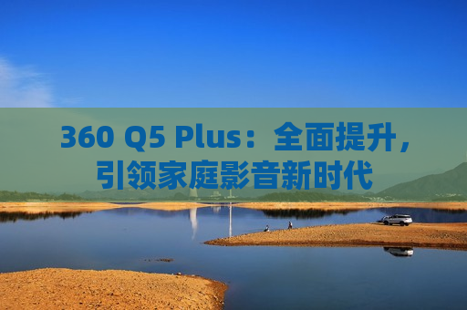 360 Q5 Plus：全面提升，引领家庭影音新时代