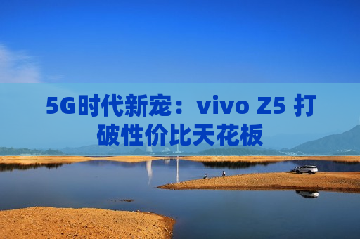 5G时代新宠：vivo Z5 打破性价比天花板