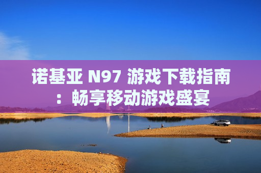 诺基亚 N97 游戏下载指南：畅享移动游戏盛宴