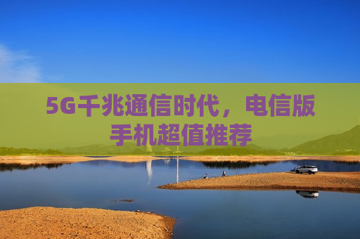 5G千兆通信时代，电信版手机超值推荐