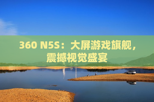 360 N5S：大屏游戏旗舰，震撼视觉盛宴