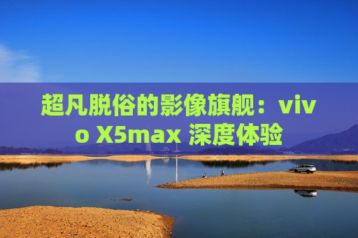 超凡脱俗的影像旗舰：vivo X5max 深度体验