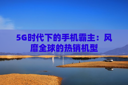 5G时代下的手机霸主：风靡全球的热销机型