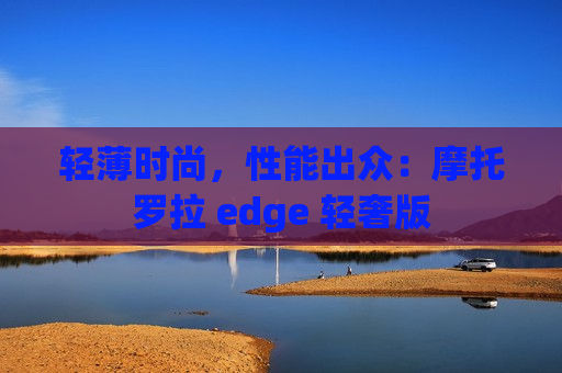 轻薄时尚，性能出众：摩托罗拉 edge 轻奢版