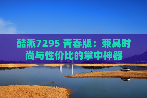 酷派7295 青春版：兼具时尚与性价比的掌中神器