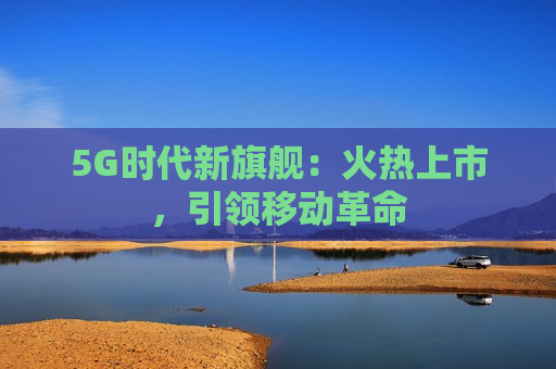 5G时代新旗舰：火热上市，引领移动革命