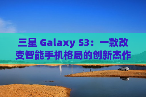 三星 Galaxy S3：一款改变智能手机格局的创新杰作