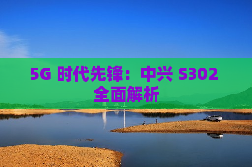 5G 时代先锋：中兴 S302 全面解析