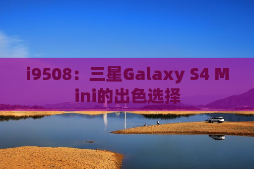 i9508：三星Galaxy S4 Mini的出色选择