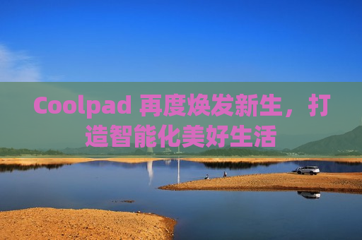 Coolpad 再度焕发新生，打造智能化美好生活