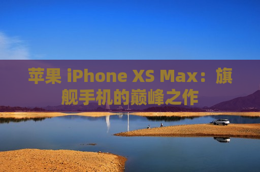 苹果 iPhone XS Max：旗舰手机的巅峰之作