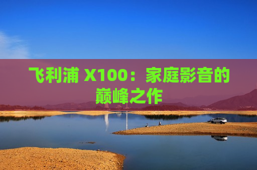 飞利浦 X100：家庭影音的巅峰之作