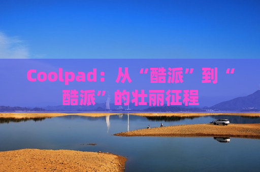 Coolpad：从“酷派”到“酷派”的壮丽征程