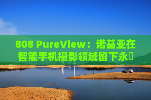 808 PureView：诺基亚在智能手机摄影领域留下永恆印