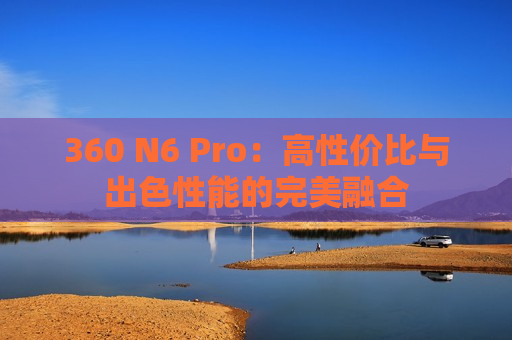 360 N6 Pro：高性价比与出色性能的完美融合