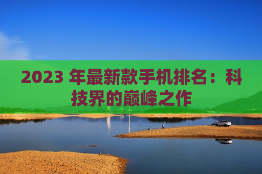 2023 年最新款手机排名：科技界的巅峰之作