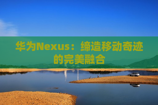 华为Nexus：缔造移动奇迹的完美融合