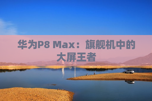 华为P8 Max：旗舰机中的大屏王者