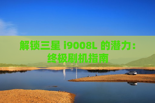 解锁三星 i9008L 的潜力：终极刷机指南