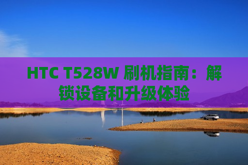 HTC T528W 刷机指南：解锁设备和升级体验