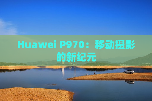 Huawei P970：移动摄影的新纪元