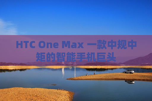 HTC One Max 一款中规中矩的智能手机巨头