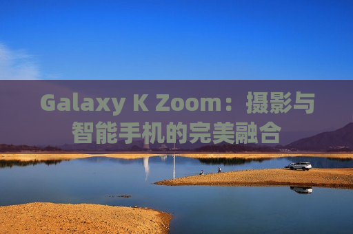 Galaxy K Zoom：摄影与智能手机的完美融合