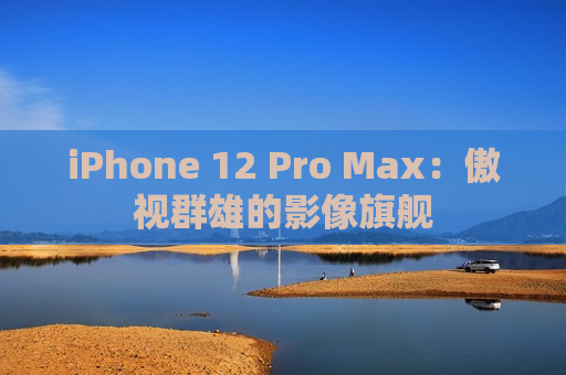 iPhone 12 Pro Max：傲视群雄的影像旗舰