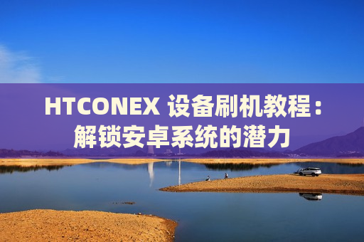 HTCONEX 设备刷机教程：解锁安卓系统的潜力