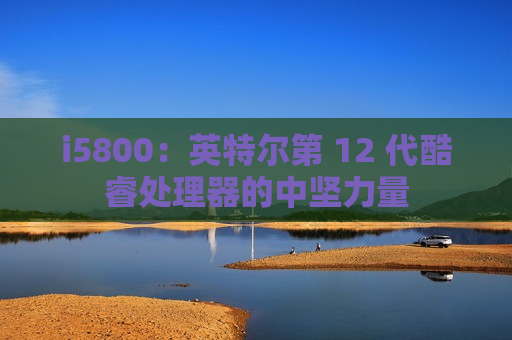 i5800：英特尔第 12 代酷睿处理器的中坚力量