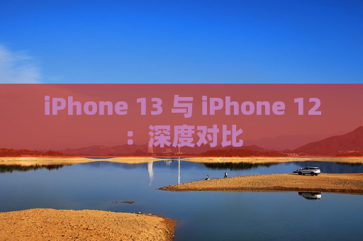 iPhone 13 与 iPhone 12：深度对比