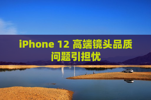 iPhone 12 高端镜头品质问题引担忧