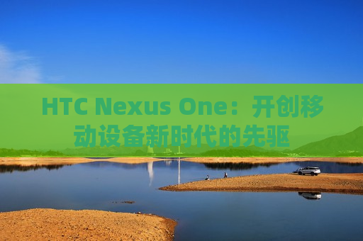 HTC Nexus One：开创移动设备新时代的先驱