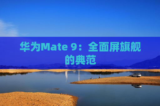 华为Mate 9：全面屏旗舰的典范