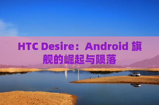 HTC Desire：Android 旗舰的崛起与陨落