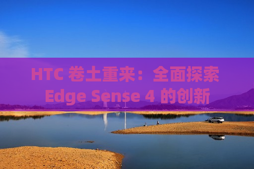 HTC 卷土重来：全面探索 Edge Sense 4 的创新