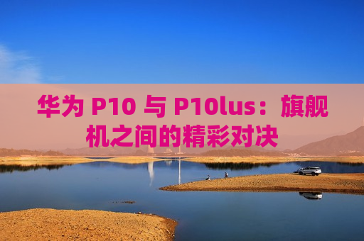 华为 P10 与 P10lus：旗舰机之间的精彩对决