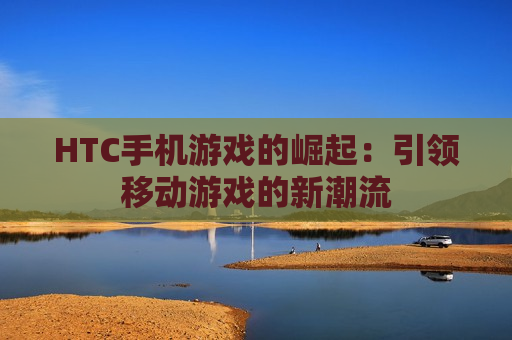 HTC手机游戏的崛起：引领移动游戏的新潮流