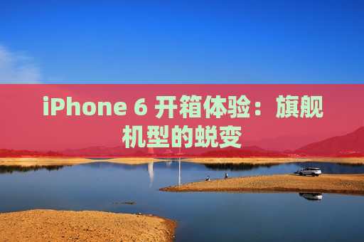 iPhone 6 开箱体验：旗舰机型的蜕变