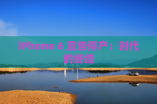 iPhone 6 宣告停产：时代的终结