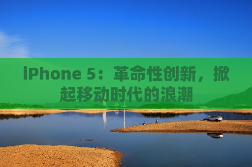 iPhone 5：革命性创新，掀起移动时代的浪潮