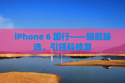 iPhone 6 国行——旗舰臻选，引领科技潮