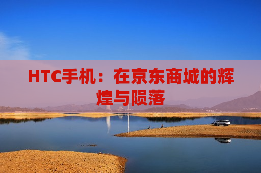 HTC手机：在京东商城的辉煌与陨落