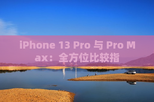 iPhone 13 Pro 与 Pro Max：全方位比较指