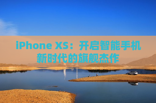 iPhone XS：开启智能手机新时代的旗舰杰作